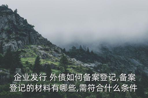  企業(yè)發(fā)行 外債如何備案登記,備案登記的材料有哪些,需符合什么條件