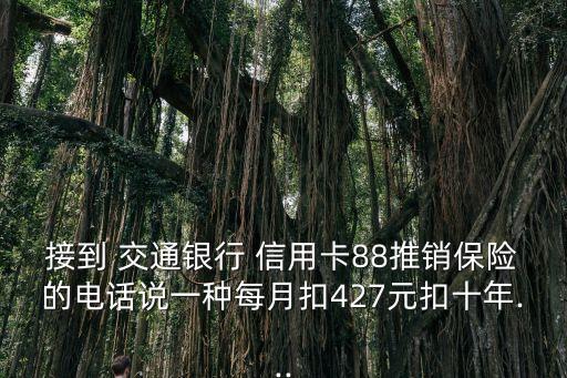 接到 交通銀行 信用卡88推銷(xiāo)保險(xiǎn)的電話說(shuō)一種每月扣427元扣十年...