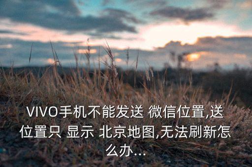 VIVO手機(jī)不能發(fā)送 微信位置,送位置只 顯示 北京地圖,無法刷新怎么辦...