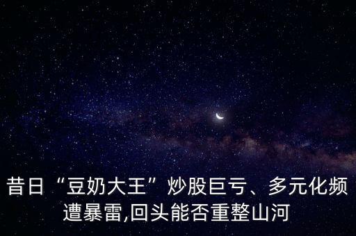 昔日“豆奶大王”炒股巨虧、多元化頻遭暴雷,回頭能否重整山河