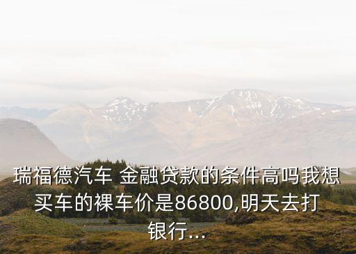 瑞福德汽車 金融貸款的條件高嗎我想買車的裸車價(jià)是86800,明天去打銀行...