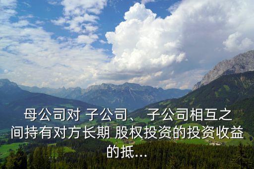  母公司對(duì) 子公司、 子公司相互之間持有對(duì)方長(zhǎng)期 股權(quán)投資的投資收益的抵...