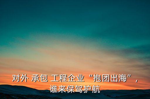 對(duì)外 承包 工程企業(yè)“抱團(tuán)出?！?誰來保駕護(hù)航