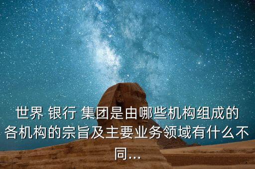 世界 銀行 集團是由哪些機構(gòu)組成的各機構(gòu)的宗旨及主要業(yè)務(wù)領(lǐng)域有什么不同...