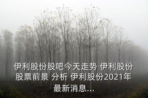  伊利股份股吧今天走勢 伊利股份 股票前景 分析 伊利股份2021年最新消息...