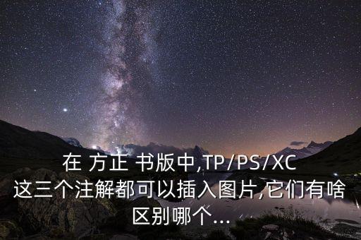 在 方正 書版中,TP/PS/XC這三個注解都可以插入圖片,它們有啥區(qū)別哪個...