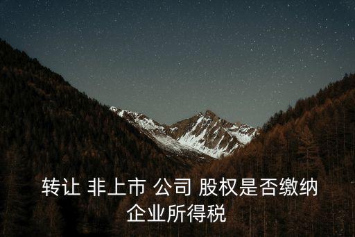  轉(zhuǎn)讓 非上市 公司 股權(quán)是否繳納企業(yè)所得稅