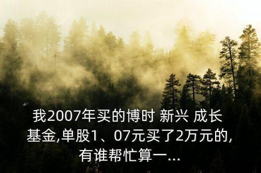 我2007年買(mǎi)的博時(shí) 新興 成長(zhǎng) 基金,單股1、07元買(mǎi)了2萬(wàn)元的,有誰(shuí)幫忙算一...