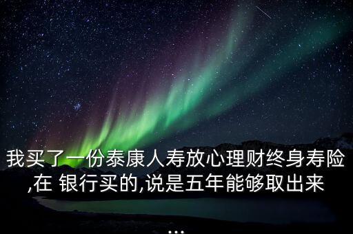 我買了一份泰康人壽放心理財終身壽險,在 銀行買的,說是五年能夠取出來...