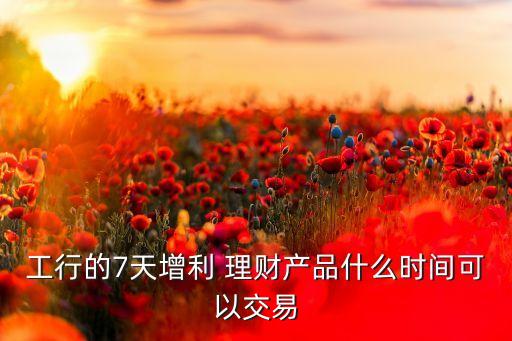 工行的7天增利 理財產(chǎn)品什么時間可以交易