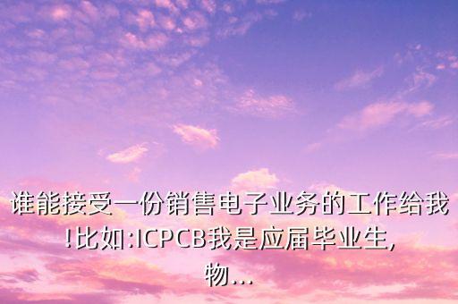 誰能接受一份銷售電子業(yè)務的工作給我!比如:ICPCB我是應屆畢業(yè)生,物...