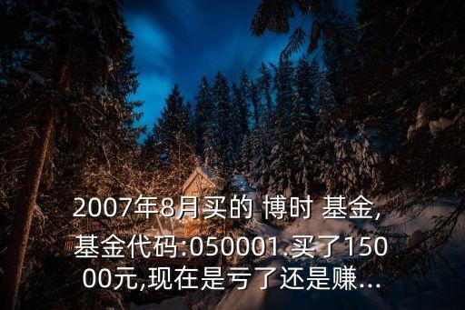 2007年8月買的 博時 基金, 基金代碼:050001.買了15000元,現(xiàn)在是虧了還是賺...