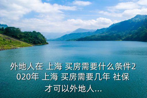 外地人在 上海 買(mǎi)房需要什么條件2020年 上海 買(mǎi)房需要幾年 社保才可以外地人...