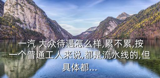  一汽 大眾待遇怎么樣,累不累,按一個(gè)普通工人來(lái)說(shuō),都是流水線的,但具體都...