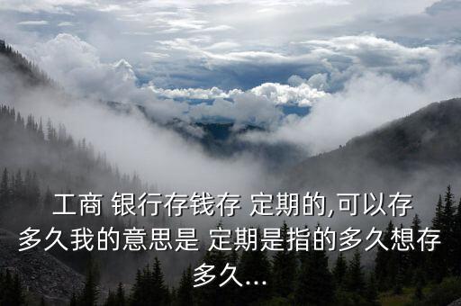  工商 銀行存錢存 定期的,可以存多久我的意思是 定期是指的多久想存多久...