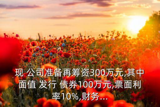 現(xiàn) 公司準備再籌資300萬元,其中面值 發(fā)行 債券100萬元,票面利率10%,財務...