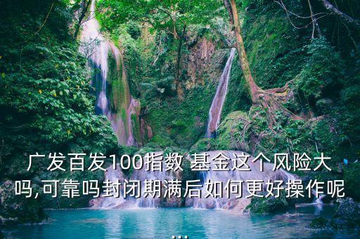 廣發(fā)百發(fā)100指數(shù) 基金這個(gè)風(fēng)險(xiǎn)大嗎,可靠嗎封閉期滿后如何更好操作呢...