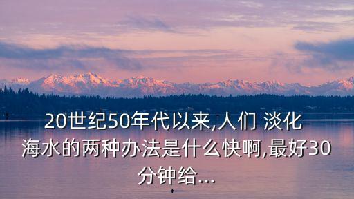 20世紀(jì)50年代以來(lái),人們 淡化 海水的兩種辦法是什么快啊,最好30分鐘給...