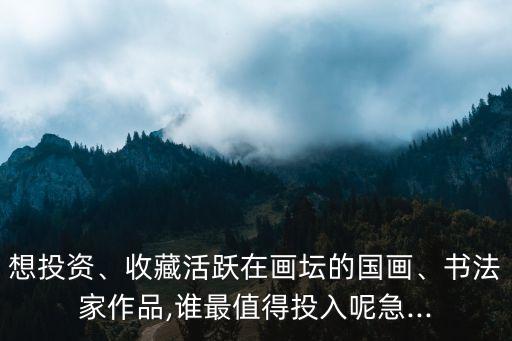 想投資、收藏活躍在畫壇的國畫、書法家作品,誰最值得投入呢急...