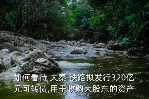 如何看待 大秦 鐵路擬發(fā)行320億元可轉(zhuǎn)債,用于收購大股東的資產(chǎn)