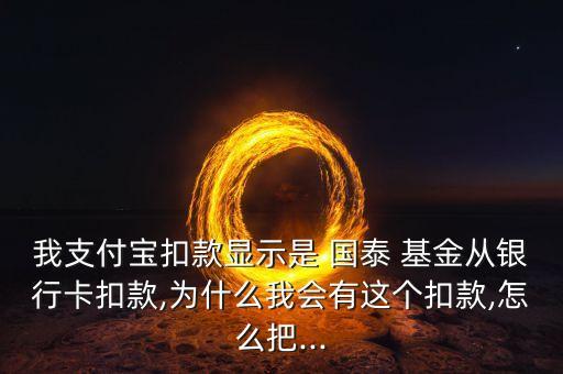 我支付寶扣款顯示是 國泰 基金從銀行卡扣款,為什么我會有這個扣款,怎么把...