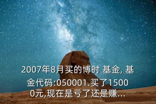 2007年8月買的博時 基金, 基金代碼:050001.買了15000元,現(xiàn)在是虧了還是賺...