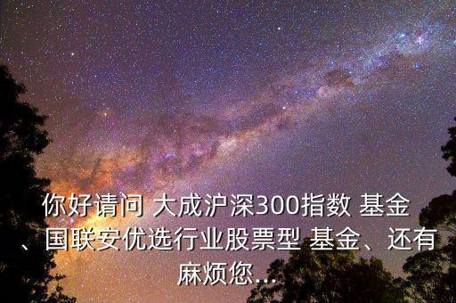 你好請(qǐng)問(wèn) 大成滬深300指數(shù) 基金、國(guó)聯(lián)安優(yōu)選行業(yè)股票型 基金、還有麻煩您...