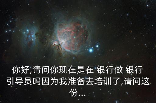 你好,請問你現(xiàn)在是在 銀行做 銀行引導(dǎo)員嗎因為我準備去培訓(xùn)了,請問這份...