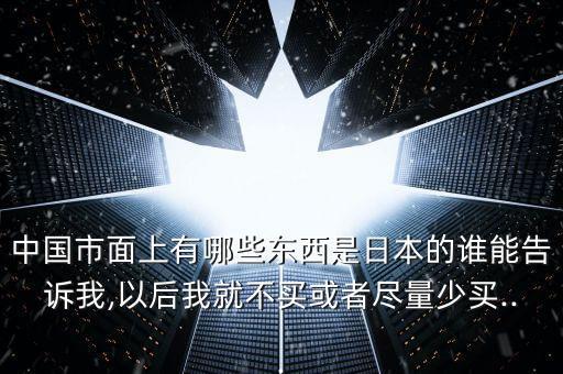 中國(guó)市面上有哪些東西是日本的誰(shuí)能告訴我,以后我就不買(mǎi)或者盡量少買(mǎi)...