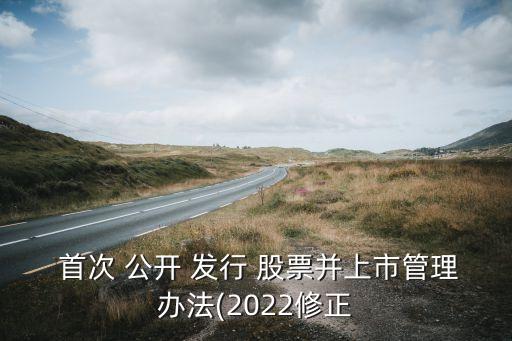  首次 公開 發(fā)行 股票并上市管理辦法(2022修正