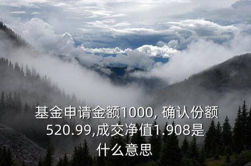  基金申請金額1000, 確認份額520.99,成交凈值1.908是什么意思