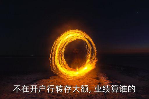 不在開(kāi)戶行轉(zhuǎn)存大額, 業(yè)績(jī)算誰(shuí)的