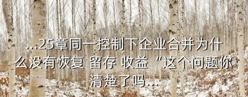 ...25章同一控制下企業(yè)合并為什么沒有恢復(fù) 留存 收益“這個問題你清楚了嗎...