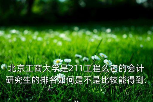 北京工商大學是211工程么它的會計研究生的排名如何是不是比較能得到...