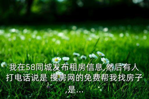 我在58同城發(fā)布租房信息,然后有人打電話說(shuō)是 搜房網(wǎng)的免費(fèi)幫我找房子,是...