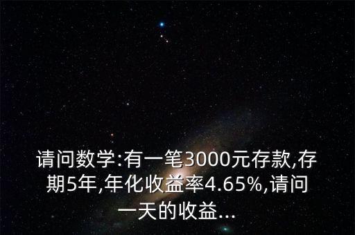 請(qǐng)問數(shù)學(xué):有一筆3000元存款,存期5年,年化收益率4.65%,請(qǐng)問一天的收益...