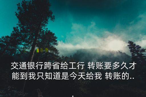  交通銀行跨省給工行 轉賬要多久才能到我只知道是今天給我 轉賬的...