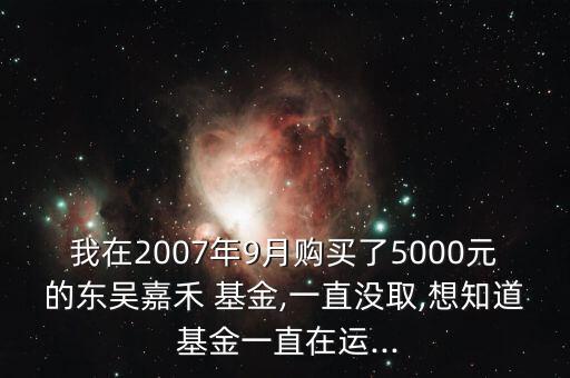 我在2007年9月購買了5000元的東吳嘉禾 基金,一直沒取,想知道 基金一直在運...