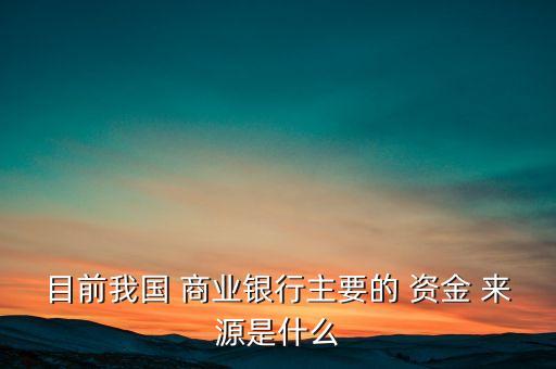 目前我國 商業(yè)銀行主要的 資金 來源是什么