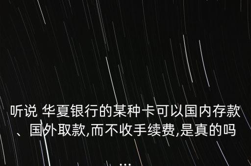 聽說 華夏銀行的某種卡可以國內(nèi)存款、國外取款,而不收手續(xù)費,是真的嗎...