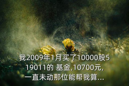 我2009年1月買了10000股519011的 基金,10700元,一直未動那位能幫我算...