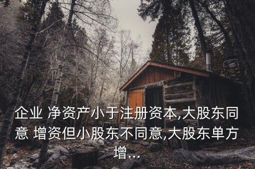 企業(yè) 凈資產(chǎn)小于注冊資本,大股東同意 增資但小股東不同意,大股東單方增...