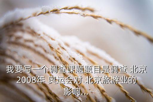 我要寫一個調查課題題目是調查 北京2008年 奧運會對 北京旅游業(yè)的影響...