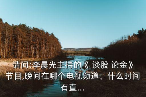 請(qǐng)問:李晨光主持的《 談股 論金》節(jié)目,晚間在哪個(gè)電視頻道、什么時(shí)間有直...