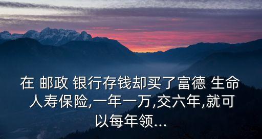 在 郵政 銀行存錢卻買了富德 生命 人壽保險(xiǎn),一年一萬,交六年,就可以每年領(lǐng)...