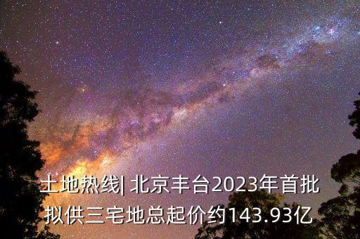 土地?zé)峋€| 北京豐臺(tái)2023年首批擬供三宅地總起價(jià)約143.93億