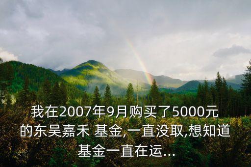 我在2007年9月購(gòu)買了5000元的東吳嘉禾 基金,一直沒(méi)取,想知道 基金一直在運(yùn)...