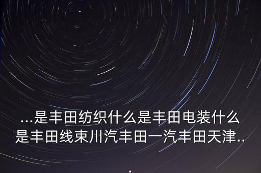 ...是豐田紡織什么是豐田電裝什么是豐田線(xiàn)束川汽豐田一汽豐田天津...