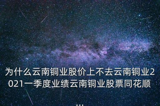 為什么云南銅業(yè)股價上不去云南銅業(yè)2021一季度業(yè)績云南銅業(yè)股票同花順...