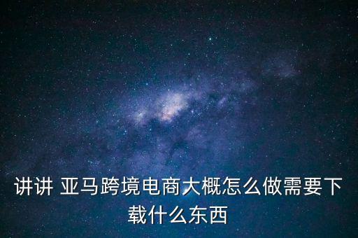 講講 亞馬跨境電商大概怎么做需要下載什么東西